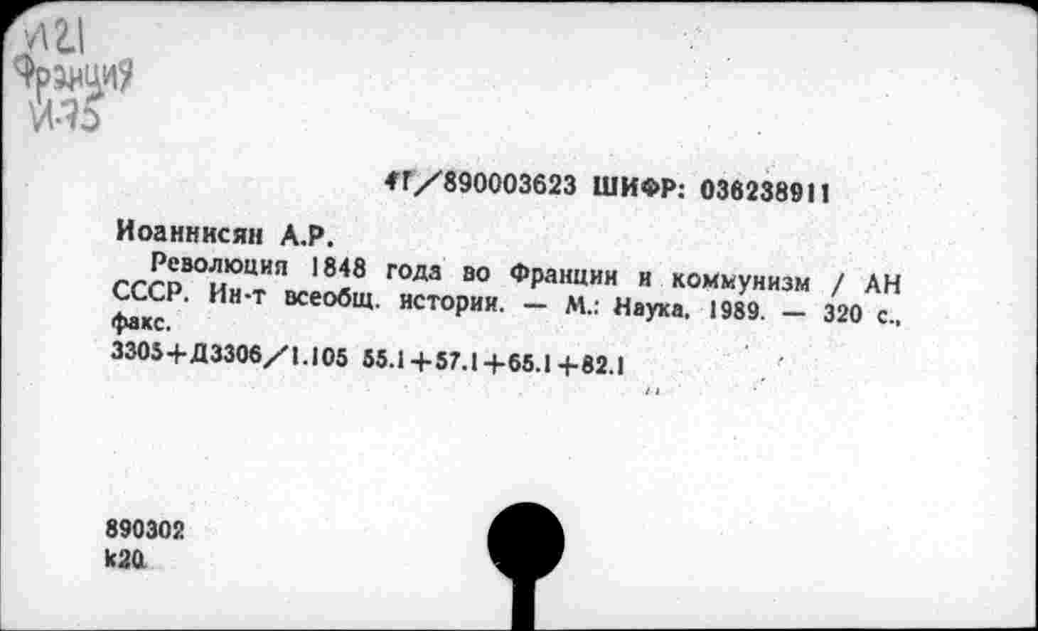 ﻿и 2.1
4Г/890003623 ШИФР: 036238911 Иоанннсян А.Р.
ггго^ы101111" 1848 Г0Да 80 фРанции и коммунизм / АН факс И” Т ВСе°бЩ' ИСТОРИИ- ~ М.: Наука. 1989. - 320 с..
3305+Д3306/1.105 55.1+57.1+65.1+82.1
890302 к20